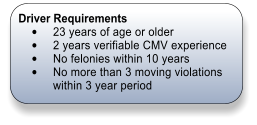 Driver Requirements 	23 years of age or older 	2 years verifiable CMV experience 	No felonies within 10 years 	No more than 3 moving violations within 3 year period