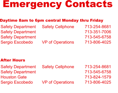 Emergency Contacts Daytime 8am to 6pm central Monday thru Friday Safety Department Safety Department Safety Department Sergio Escobedo  Safety Cellphone   VP of Operations 713-254-8681 713-351-7006 713-545-6758 713-806-4025 After Hours Safety Department Safety Department Houston Gate Sergio Escobedo  Safety Cellphone   VP of Operations 713-254-8681 713-545-6758 713-824-1579 713-806-4025