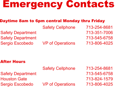 Emergency Contacts Daytime 8am to 6pm central Monday thru Friday  Safety Department Safety Department Sergio Escobedo  Safety Cellphone   VP of Operations 713-254-8681 713-351-7006 713-545-6758 713-806-4025 After Hours  Safety Department Houston Gate Sergio Escobedo  Safety Cellphone   VP of Operations 713-254-8681 713-545-6758 713-824-1579 713-806-4025